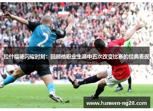 拉什福德闪耀时刻：回顾他职业生涯中五次改变比赛的经典表现